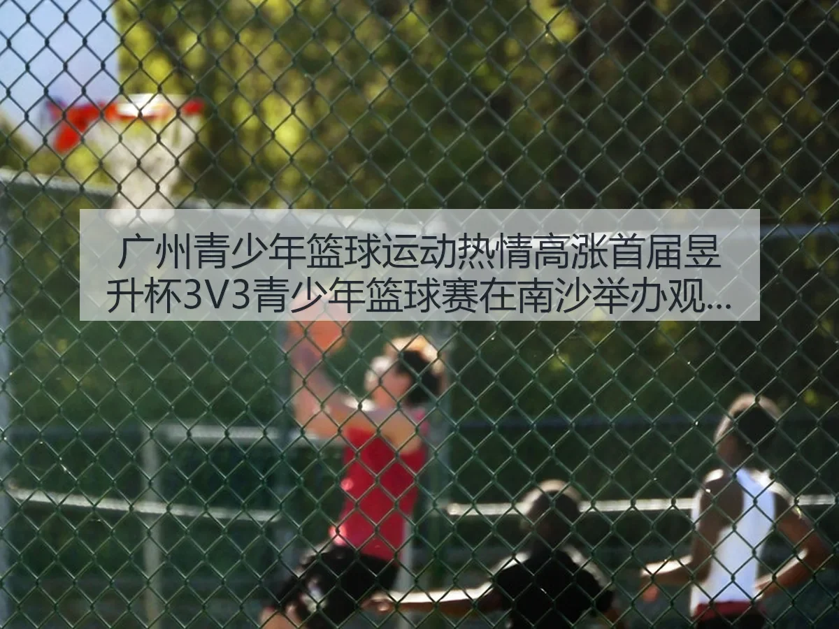 广州青少年篮球运动热情高涨 首届昱升杯3V3青少年篮球赛在南沙举折射青训活力与城市体育氛围